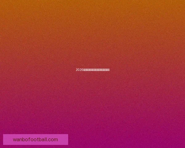 2026年世界杯各国球队名单预测与前瞻分析 2026年世界杯各国球队名单预测与前瞻分析